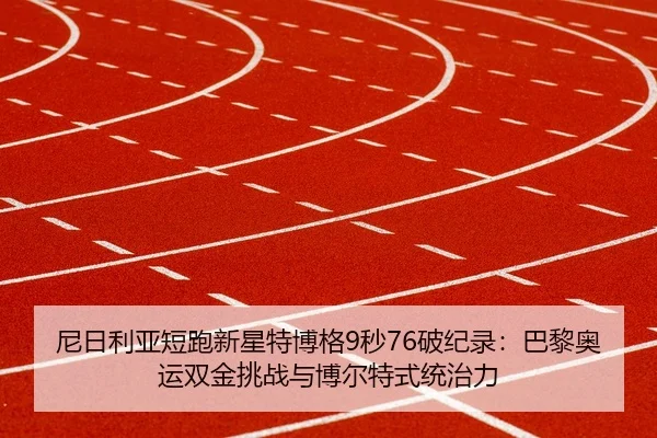 尼日利亚短跑新星特博格9秒76破纪录：巴黎奥运双金挑战与博尔特式统治力